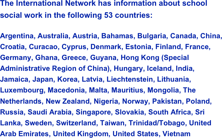The International Network has information about school social work in the following 53 countries:
Argentina, Australia, Austria, Bahamas, Bulgaria, Canada, China, Croatia, Curacao, Cyprus, Denmark, Estonia, Finland, France, Germany, Ghana, Greece, Guyana, Hong Kong (Special Administrative Region of China), Hungary, Iceland, India, Jamaica, Japan, Korea, Latvia, Liechtenstein, Lithuania, Luxembourg, Macedonia, Malta, Mauritius, Mongolia, The Netherlands, New Zealand, Nigeria, Norway, Pakistan, Poland, Russia, Saudi Arabia, Singapore, Slovakia, South Africa, Sri Lanka, Sweden, Switzerland, Taiwan, Trinidad/Tobago, United Arab Emirates, United Kingdom, United States, Vietnam